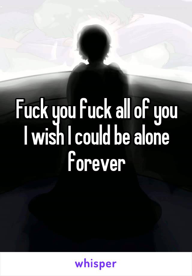 Fuck you fuck all of you I wish I could be alone forever