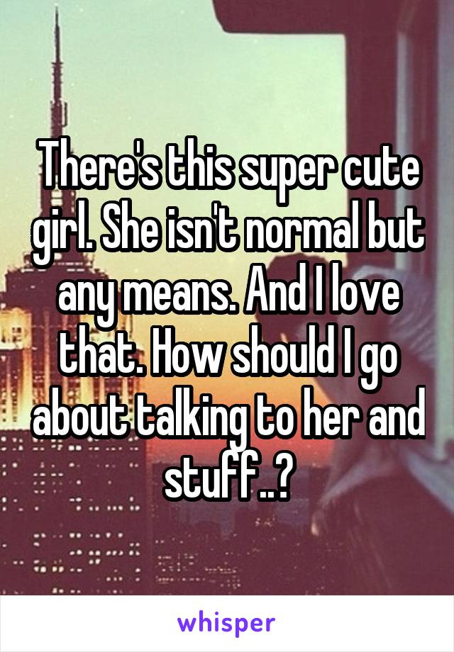 There's this super cute girl. She isn't normal but any means. And I love that. How should I go about talking to her and stuff..?