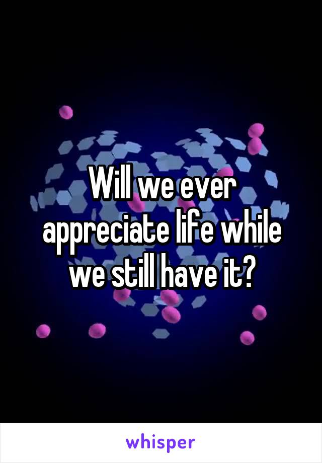 Will we ever appreciate life while we still have it?