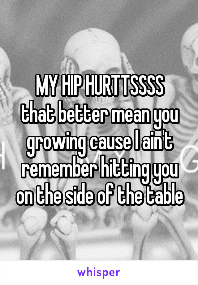 MY HIP HURTTSSSS
that better mean you growing cause I ain't remember hitting you on the side of the table