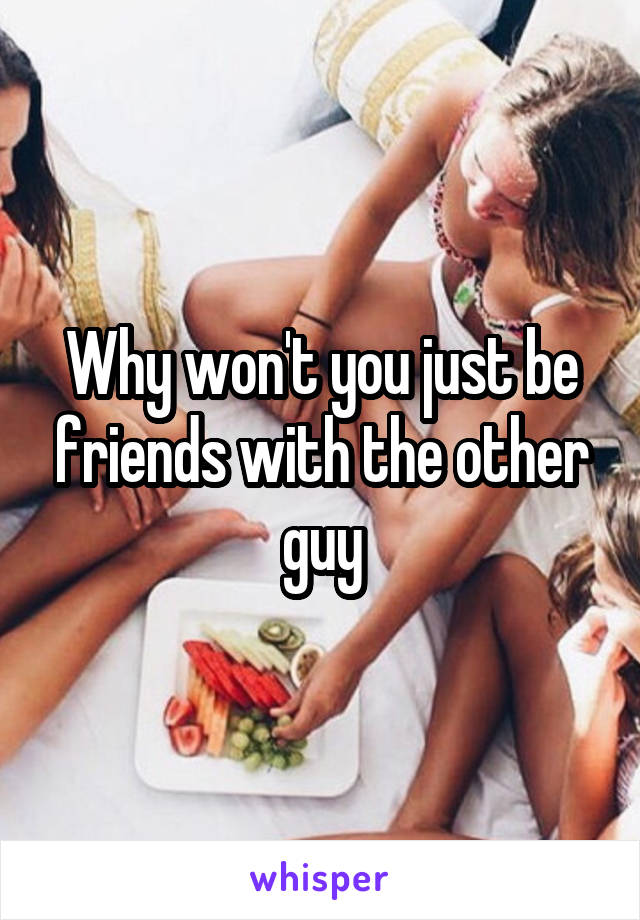 Why won't you just be friends with the other guy