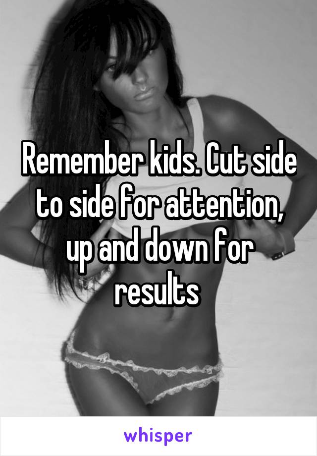 Remember kids. Cut side to side for attention, up and down for results 