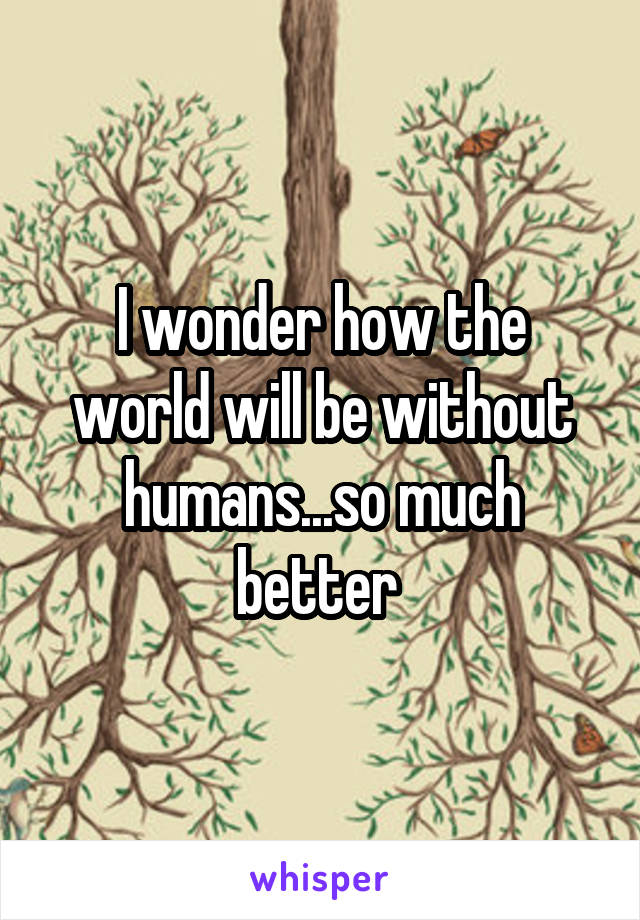 I wonder how the world will be without humans...so much better 