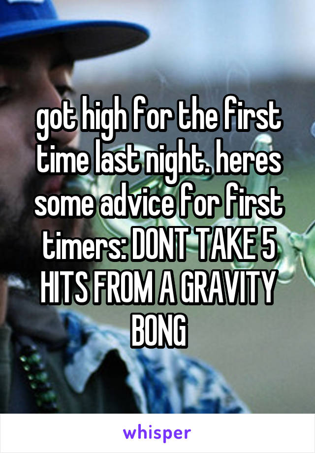 got high for the first time last night. heres some advice for first timers: DONT TAKE 5 HITS FROM A GRAVITY BONG