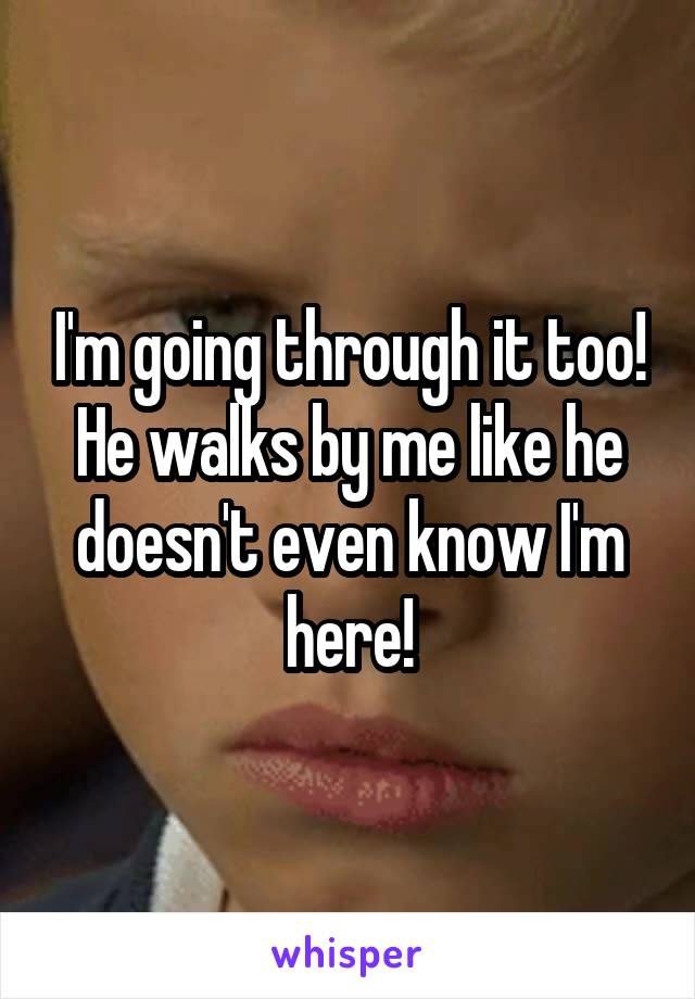 I'm going through it too! He walks by me like he doesn't even know I'm here!