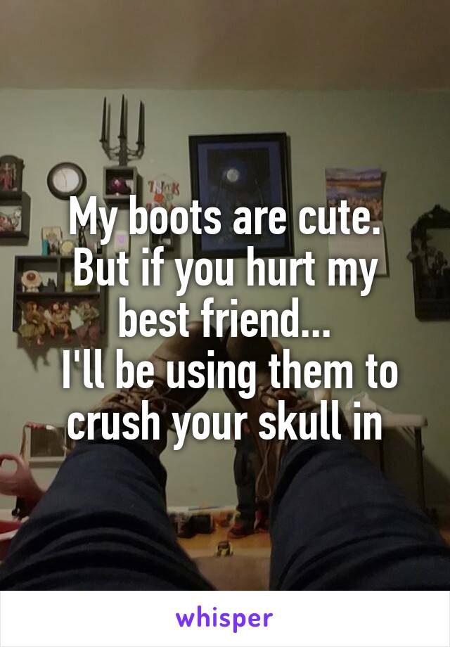 My boots are cute.
But if you hurt my best friend...
 I'll be using them to crush your skull in