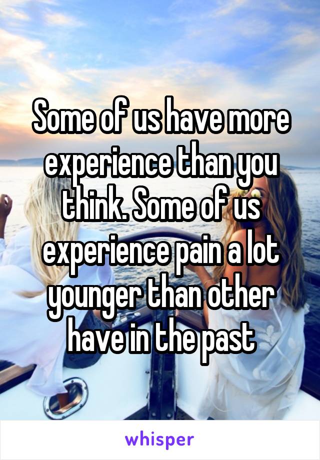 Some of us have more experience than you think. Some of us experience pain a lot younger than other have in the past