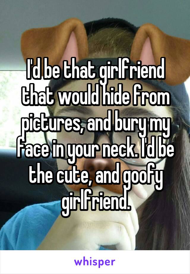 I'd be that girlfriend that would hide from pictures, and bury my face in your neck. I'd be the cute, and goofy girlfriend.