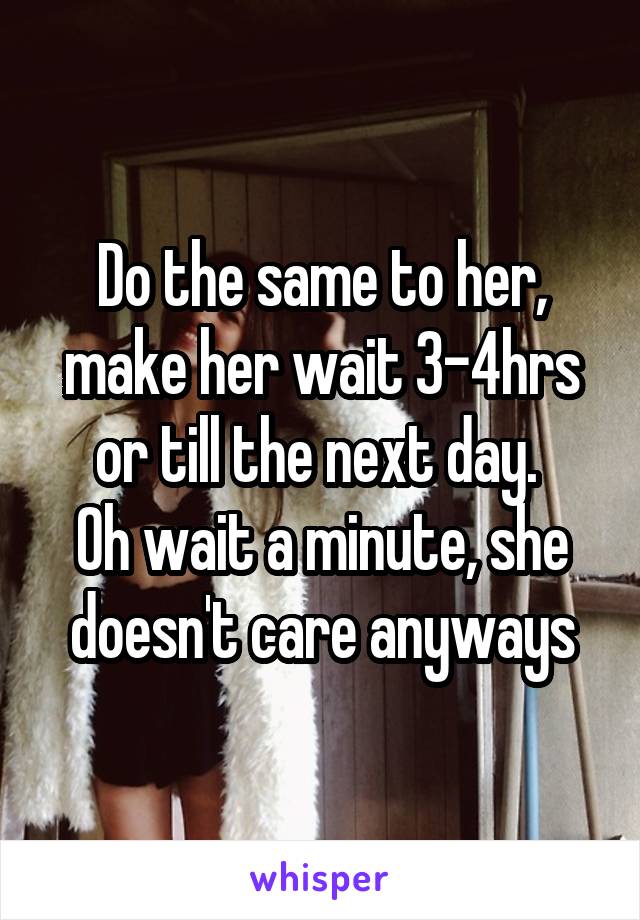 Do the same to her, make her wait 3-4hrs or till the next day. 
Oh wait a minute, she doesn't care anyways