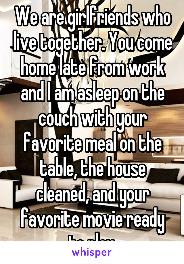 We are girlfriends who live together. You come home late from work and I am asleep on the couch with your favorite meal on the table, the house cleaned, and your favorite movie ready to play.