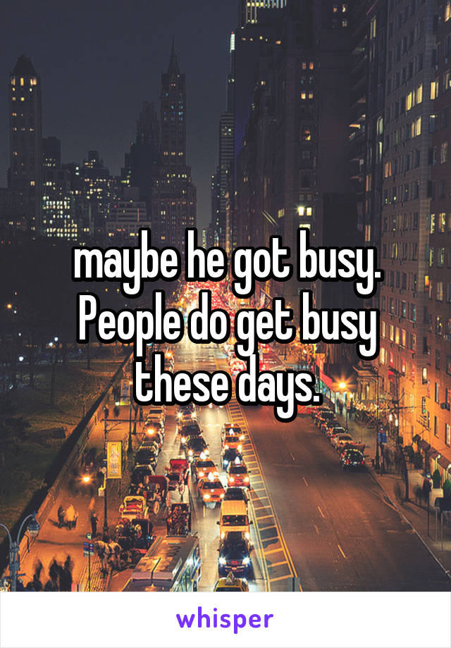 maybe he got busy. People do get busy these days.