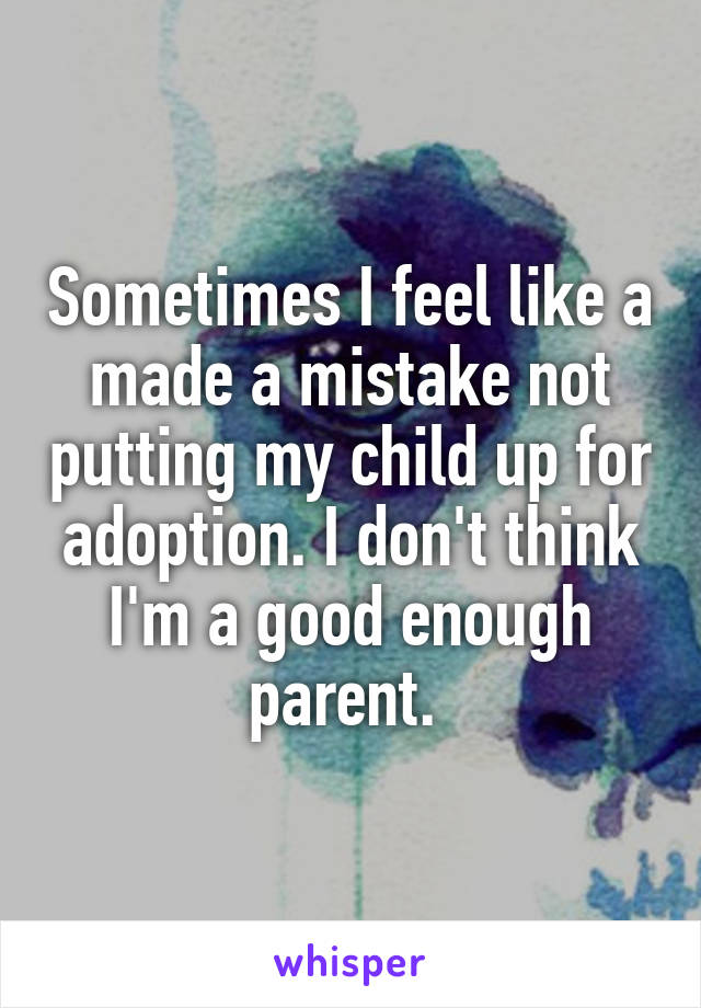 Sometimes I feel like a made a mistake not putting my child up for adoption. I don't think I'm a good enough parent. 
