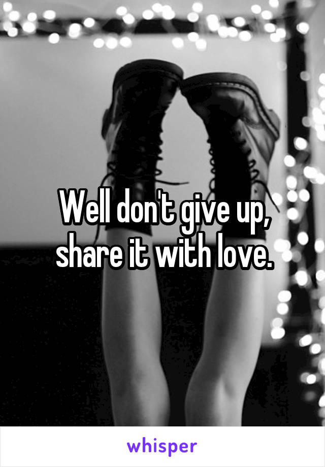 Well don't give up, share it with love.