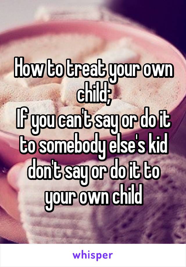 How to treat your own child;
If you can't say or do it to somebody else's kid don't say or do it to your own child