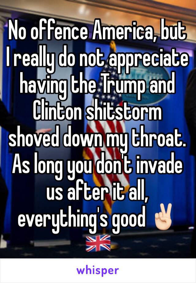 No offence America, but I really do not appreciate having the Trump and Clinton shitstorm shoved down my throat. As long you don't invade us after it all, everything's good ✌🏻🇬🇧