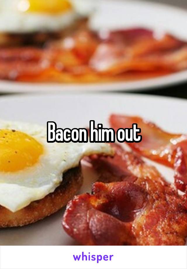 Bacon him out