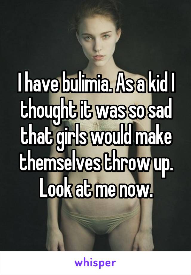 I have bulimia. As a kid I thought it was so sad that girls would make themselves throw up. Look at me now.