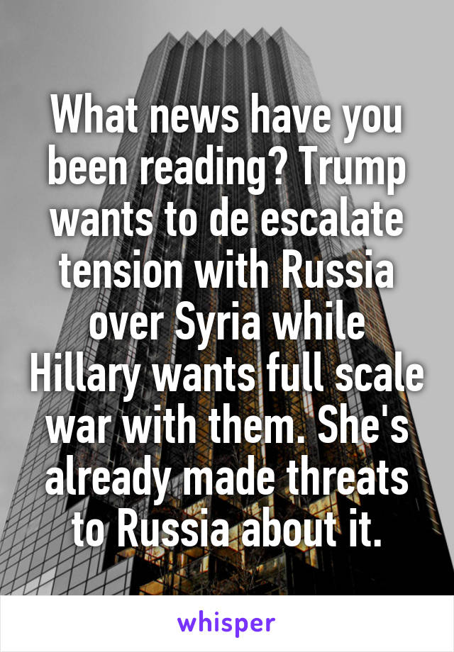 What news have you been reading? Trump wants to de escalate tension with Russia over Syria while Hillary wants full scale war with them. She's already made threats to Russia about it.