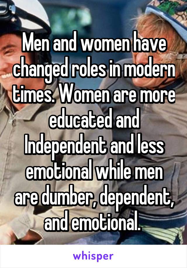 Men and women have changed roles in modern times. Women are more educated and Independent and less emotional while men are dumber, dependent, and emotional. 
