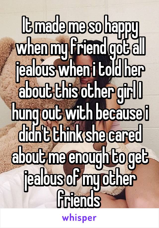 It made me so happy when my friend got all jealous when i told her about this other girl I hung out with because i didn't think she cared about me enough to get jealous of my other friends 