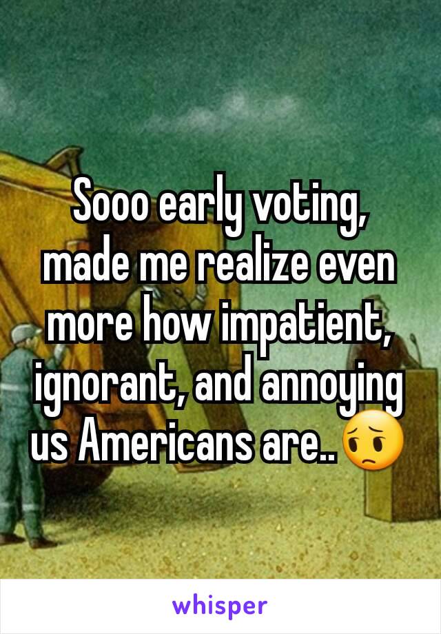 Sooo early voting, made me realize even more how impatient, ignorant, and annoying us Americans are..😔