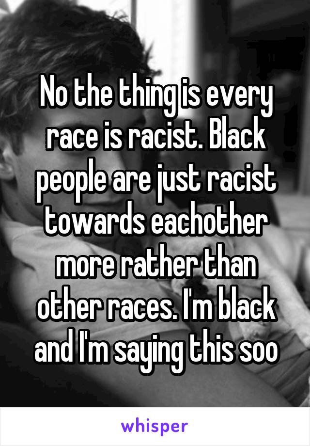No the thing is every race is racist. Black people are just racist towards eachother more rather than other races. I'm black and I'm saying this soo