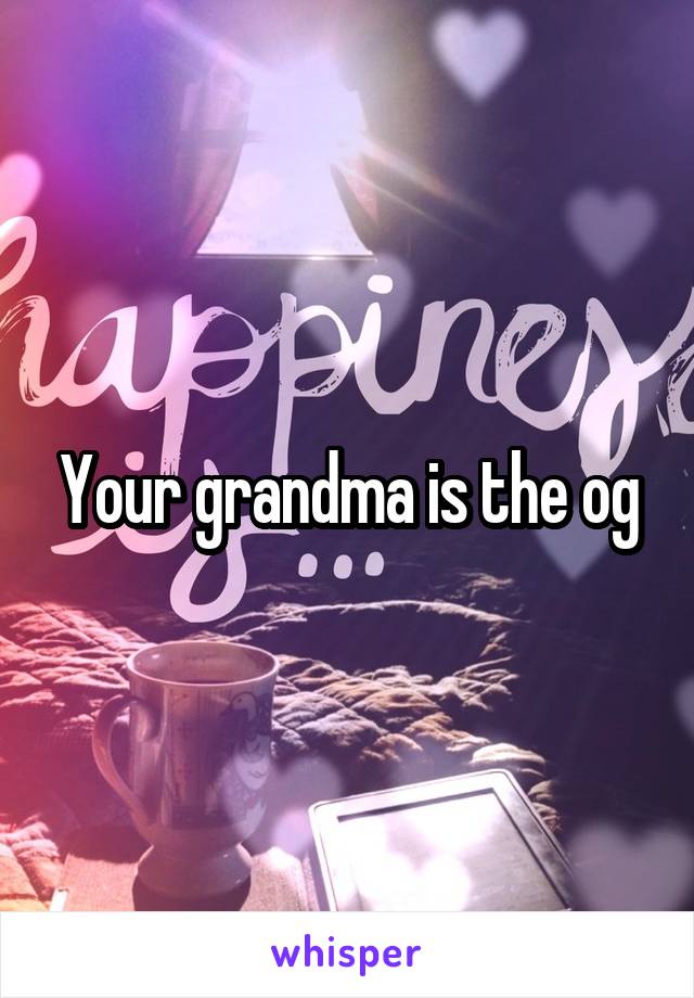 Your grandma is the og