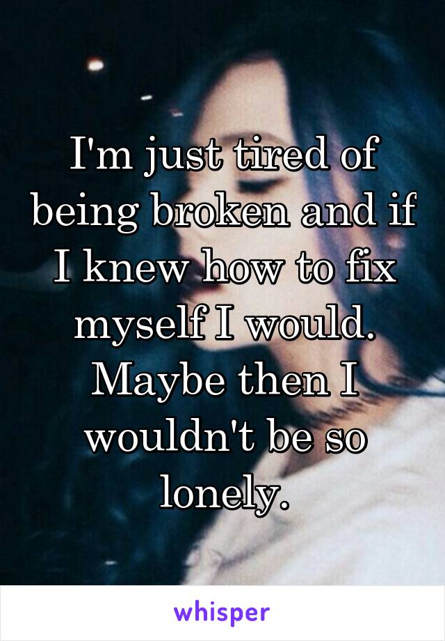 I'm just tired of being broken and if I knew how to fix myself I would. Maybe then I wouldn't be so lonely.