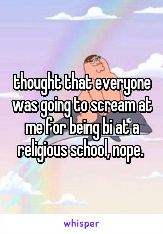 thought that everyone was going to scream at me for being bi at a religious school, nope. 