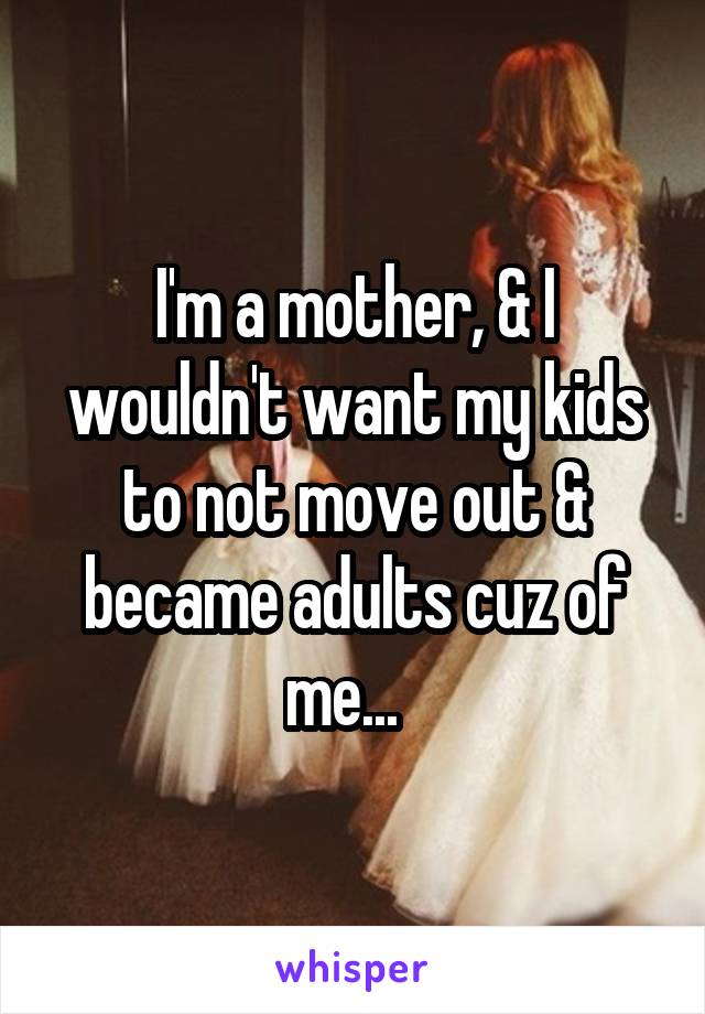 I'm a mother, & I wouldn't want my kids to not move out & became adults cuz of me...  