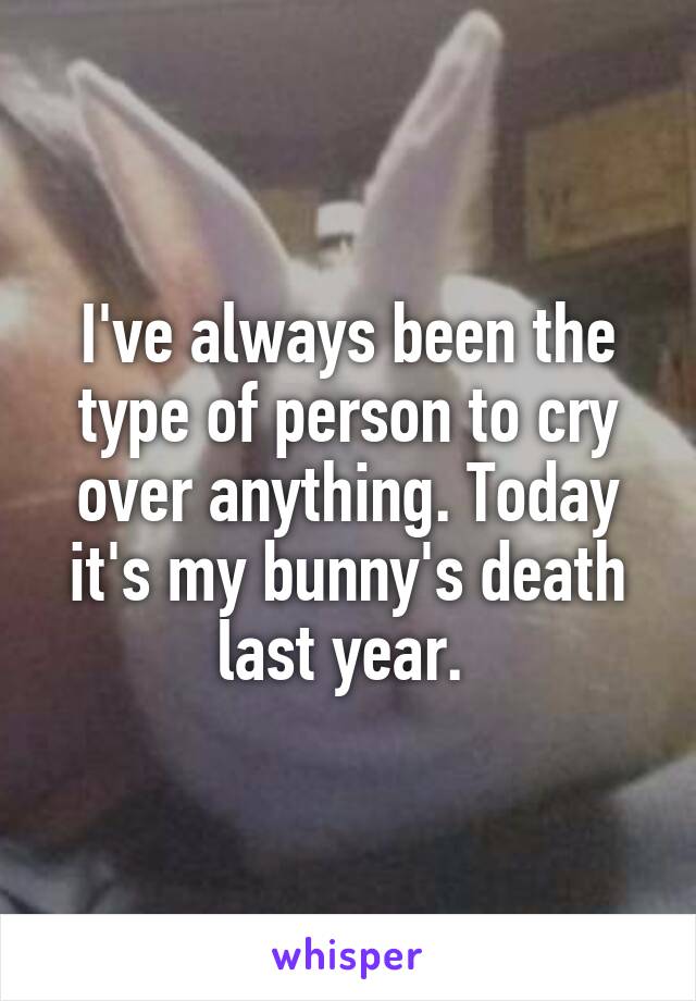I've always been the type of person to cry over anything. Today it's my bunny's death last year. 