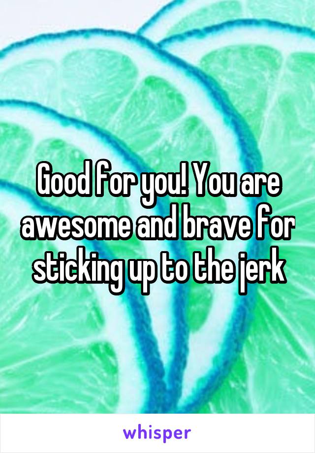 Good for you! You are awesome and brave for sticking up to the jerk