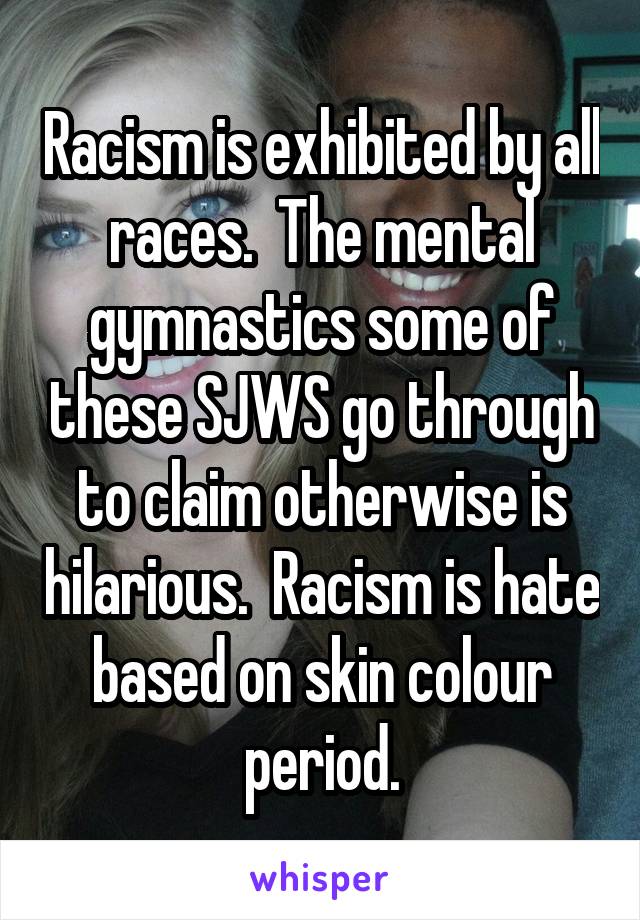 Racism is exhibited by all races.  The mental gymnastics some of these SJWS go through to claim otherwise is hilarious.  Racism is hate based on skin colour period.