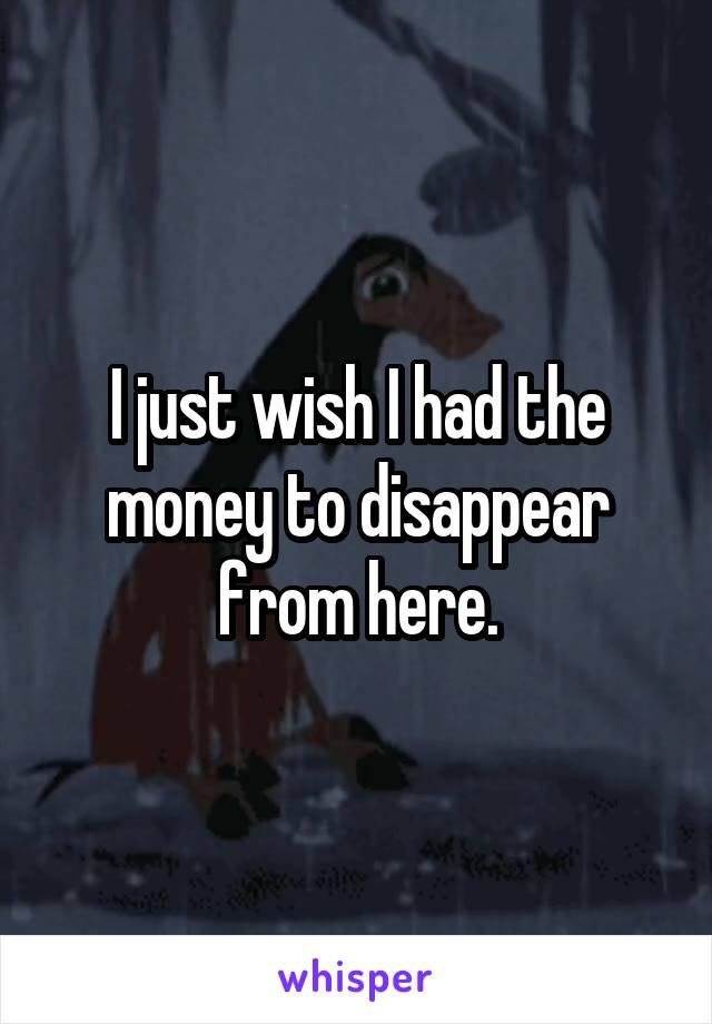 I just wish I had the money to disappear from here.