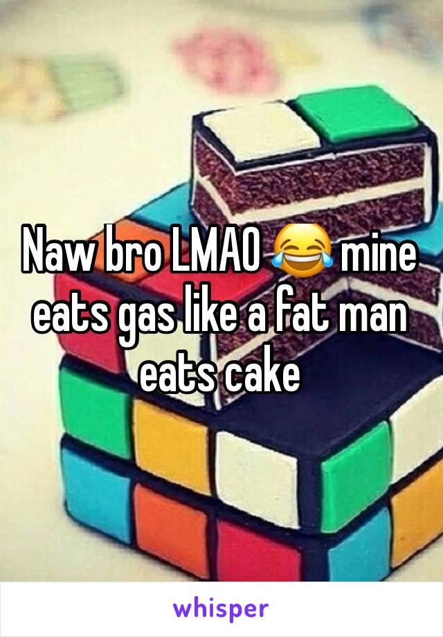 Naw bro LMAO 😂 mine eats gas like a fat man eats cake