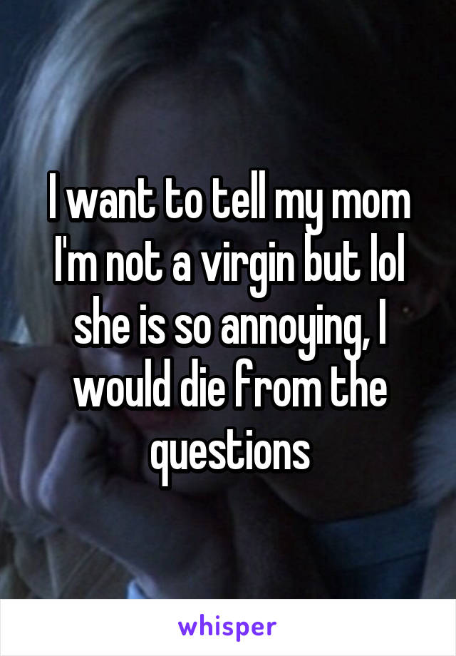I want to tell my mom I'm not a virgin but lol she is so annoying, I would die from the questions