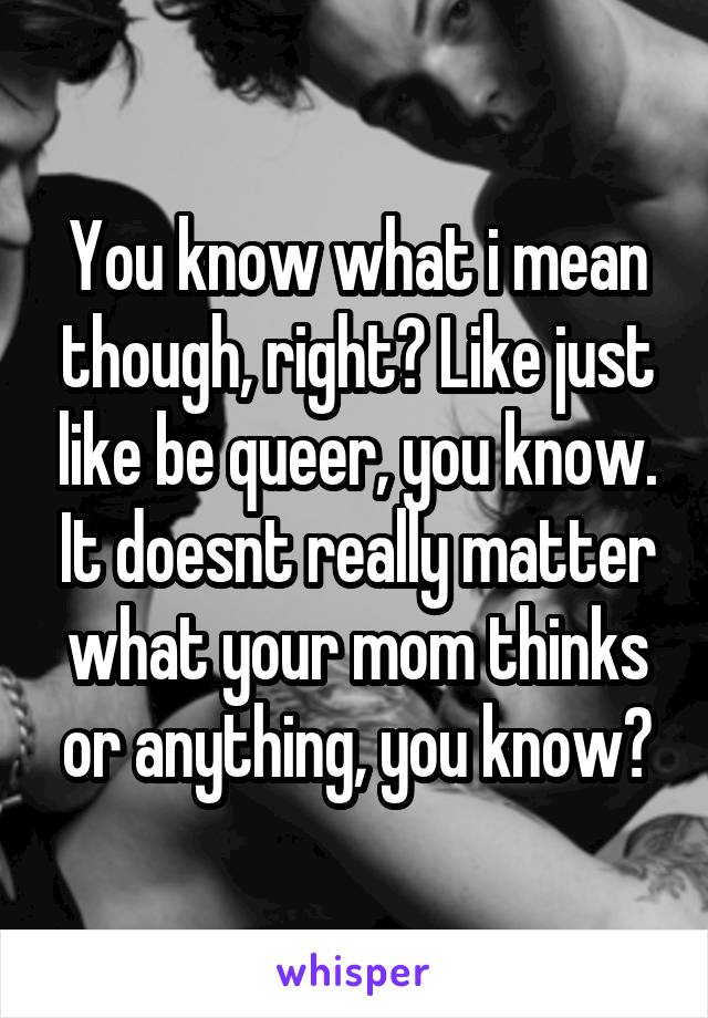 You know what i mean though, right? Like just like be queer, you know. It doesnt really matter what your mom thinks or anything, you know?