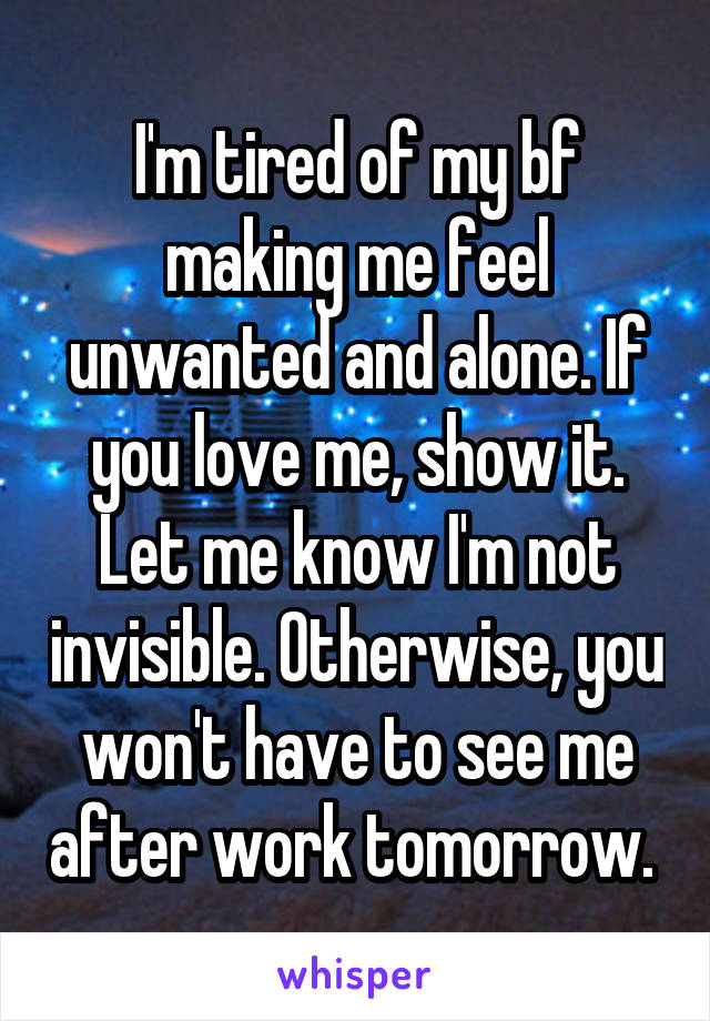I'm tired of my bf making me feel unwanted and alone. If you love me, show it. Let me know I'm not invisible. Otherwise, you won't have to see me after work tomorrow. 