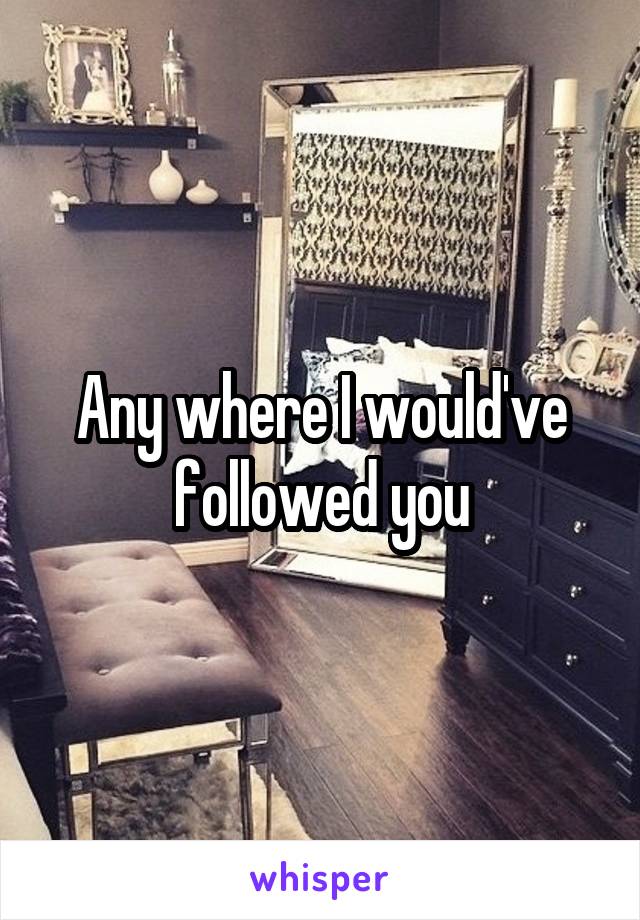 Any where I would've followed you