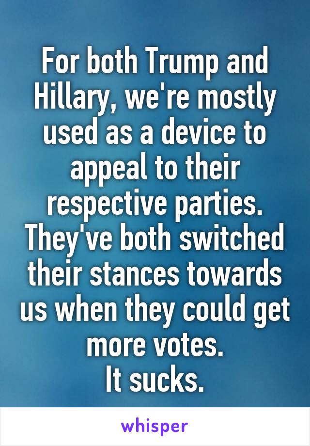 For both Trump and Hillary, we're mostly used as a device to appeal to their respective parties. They've both switched their stances towards us when they could get more votes.
It sucks.
