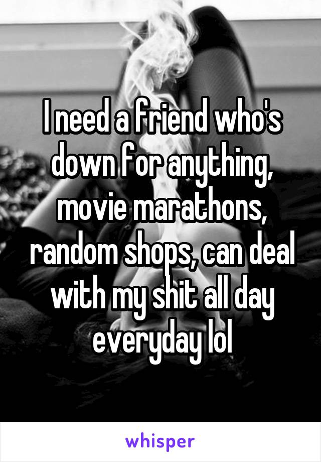 I need a friend who's down for anything, movie marathons, random shops, can deal with my shit all day everyday lol