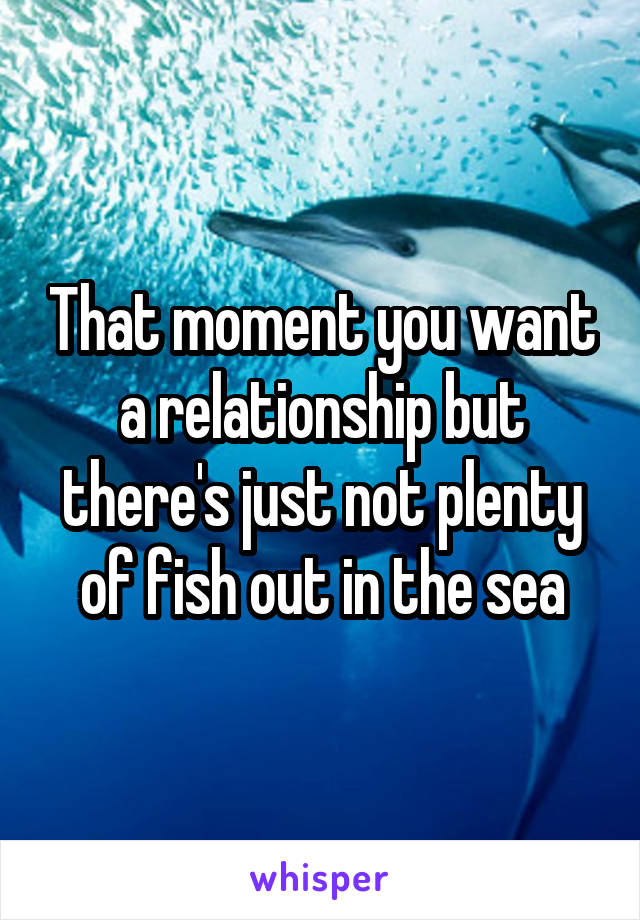 That moment you want a relationship but there's just not plenty of fish out in the sea