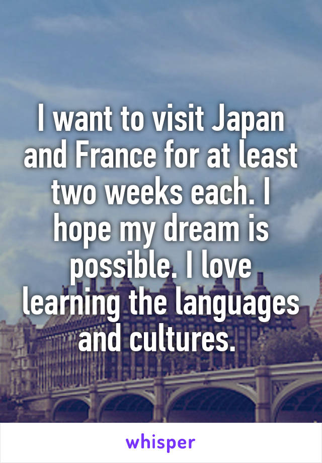 I want to visit Japan and France for at least two weeks each. I hope my dream is possible. I love learning the languages and cultures. 