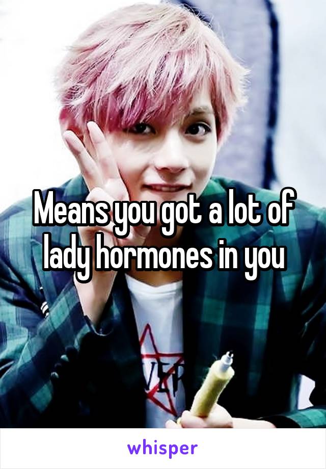 Means you got a lot of lady hormones in you