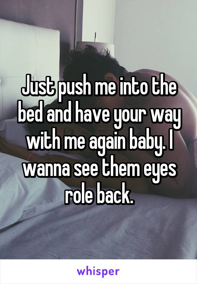 Just push me into the bed and have your way with me again baby. I wanna see them eyes role back.