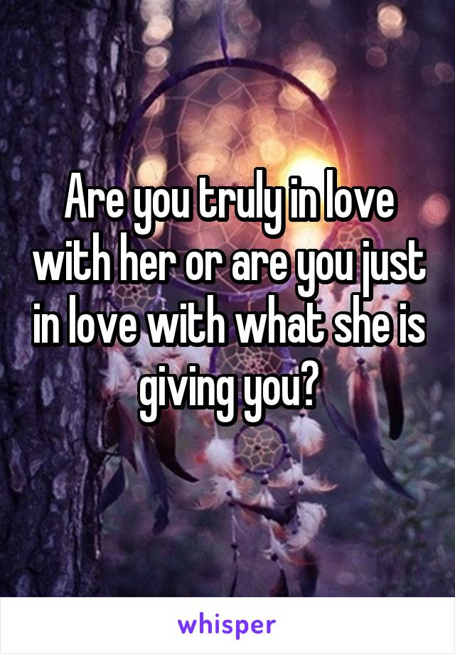 Are you truly in love with her or are you just in love with what she is giving you?
