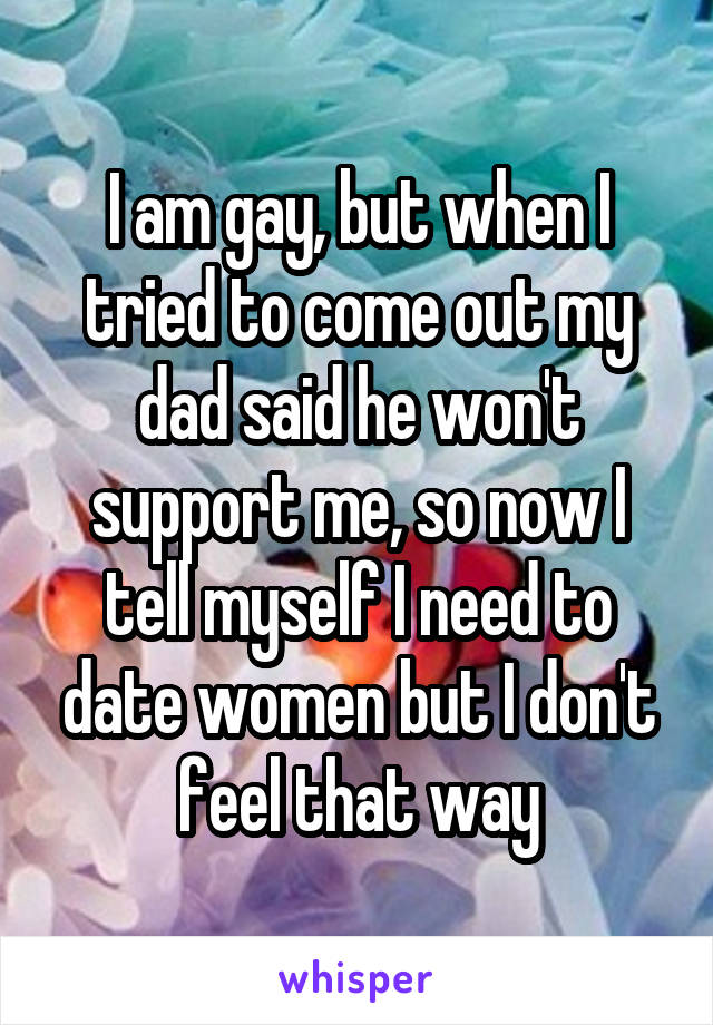 I am gay, but when I tried to come out my dad said he won't support me, so now I tell myself I need to date women but I don't feel that way