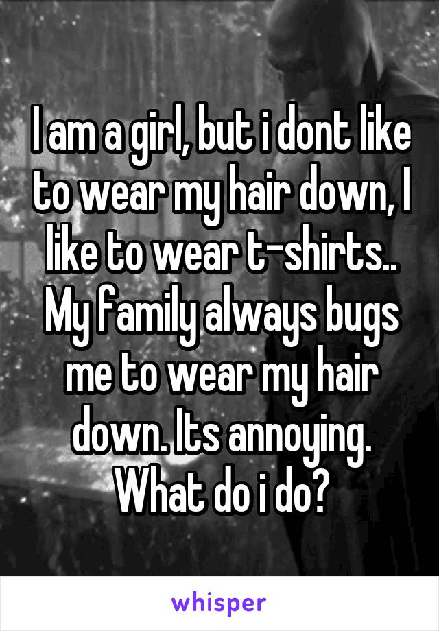 I am a girl, but i dont like to wear my hair down, I like to wear t-shirts.. My family always bugs me to wear my hair down. Its annoying. What do i do?