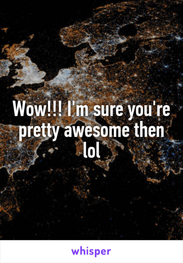 Wow!!! I'm sure you're pretty awesome then lol