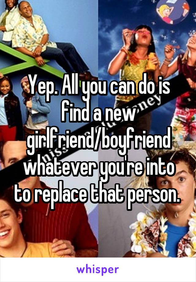 Yep. All you can do is find a new girlfriend/boyfriend whatever you're into to replace that person. 